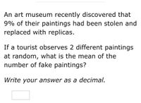 An art museum recently discovered that
9% of their paintings had been stolen and
replaced with replicas.
If a tourist observes 2 different paintings
at random, what is the mean of the
number of fake paintings?
Write your answer as a decimal.
