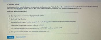 SCIENTIFIC INQUIRY
Scientists search the scientific literature using electronic databases such as PubMed, a free online database maintained by the National Center for Biotechnology
Information. Use PubMed to find the abstract of an article that Hopi Hoekstra published in 2017 or later. Choose the correct articles.
Select the two correct answers.
Developmental mechanisms of stripe patterns in rodents
QnAs with Hopi Hoekstral
Executive functioning and emotion recognition in youth with oppositional defiant disorder and/or conduct disorder
Coevolution of genome architecture and social behavior
The selective glucocorticoid receptor antagonist CORT125281 has tissue-specific activity
The genetic basis of parental care evolution in monogamous mice
Submit Request Answer
0 0