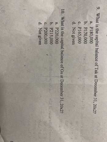 9. What is the capital balance of Tak at December 31, 20x2? 28 A
a. P180,000
b. P170,000
c. P165,000
d. Not given
SIXOS mot and 100 to stile si
10. What is the capital balance of Gu at December 31, 20x2?
a. P220,000
b. P215,000
c. P200,000
d. Not given
007
0902 3
nevig Vo
ordub juongoro att mi to side odd ei four we
17
000.08 I s
000.079
000/03/1
8