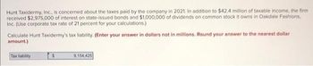 Hunt Taxidermy, Inc., is concerned about the taxes paid by the company in 2021. In addition to $42.4 million of taxable income, the firm
received $2,975,000 of interest on state-issued bonds and $1,000,000 of dividends on common stock it owns in Oakdale Fashions,
Inc. (Use corporate tax rate of 21 percent for your calculations.)
Calculate Hunt Taxidermy's tax liability. (Enter your answer in dollars not in millions. Round your answer to the nearest dollar
amount.)
Tax liability
$
9,154,425