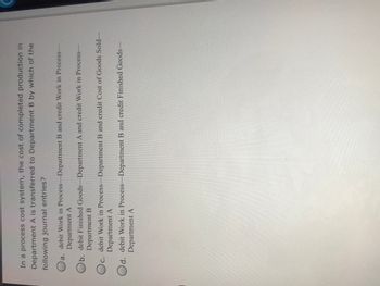 In a process cost system, the cost of completed production in
Department A is transferred to Department B by which of the
following journal entries?
a.
debit Work in Process Department B and credit Work in Process-
Department A
b. debit Finished Goods-Department A and credit Work in Process-
Department B
debit Work in Process Department B and credit Cost of Goods Sold-
Department A
Oc.
Od. debit Work in Process-Department B and credit Finished Goods-
Department A