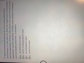 A report prepared periodically by a processing department,
summarizing (1) the units for which the department is accountable
and the disposition of those units and (2) the costs incurred by the
department and the allocation of those costs between completed
and incomplete production, is termed a
a. manufacturing cost report
b. factory overhead production report
C. cost of production report
d. process cost report