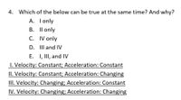 4. Which of the below can be true at the same time? And why?
A. I only
B. Il only
C. IV only
D. III and IV
E. I, II, and IV
1. Velocity: Constant; Acceleration: Constant
II. Velocity: Constant; Acceleration: Changing
III. Velocity: Changing; Acceleration: Constant
IV. Velocity: Changing; Acceleration: Changing
