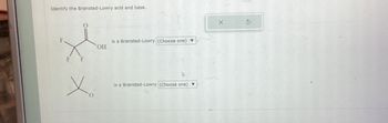 Identify the Brønsted-Lowry acid and base.
F
is a Brønsted-Lowry (Choose one)
OH
F F
Is a Bronsted-Lowry (Choose one)