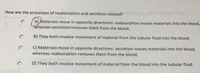 How are the processes of reabsorption and secretion related?
A) Materials move in opposite directions: reabsorption moves materials into the blood,
whereas secretion removes them from the blood.
B) They both involve movement of material from the tubular fluid into the blood.
C) Materials move in opposite directions: secretion moves materials into the blood,
whereas reabsorption removes them from the blood.
D) They both involve movement of material from the blood into the tubular fluid.
