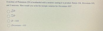 A nucleus of Plutonium-239 is bombarded with a neutron causing it to produce Xenon-134, Zirconium-103,
and 3 neutrons. How would you write the isotopic notation for Zirconium-103?
103
Zr
10Zr
Zr-103
Zirconium-103