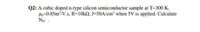 Q2: A cubic doped n-type silicon semiconductor sample at T-300 K,
Ha=0.85m2/V.s, R=10k2, J=50A/cm2 when 5V is applied. Calculate
Np. .
