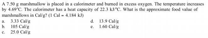 A 7.50 g marshmallow is placed in a calorimeter and burned in excess oxygen. The temperature increases
by 4.69°C. The calorimeter has a heat capacity of 22.3 kJ/°C. What is the approximate food value of
marshmallows in Cal/g? (1 Cal = 4.184 kJ)
3.33 Cal/g
d. 13.9 Cal/g
a.
b.
105 Cal/g
e.
1.60 Cal/g
c.
25.0 Cal/g
