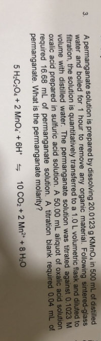 A permanganate solution is prepared by dissolving 20.0123 g KMNO4 in 500 mL of distilled
water and boiled for 1 hour to remove any organic material. Following sintered-glass
filtration, the solution is quantitatively transferred to a 1.0 L volumetric flask and diluted to
volume with distilled water. The permanganate solution was titrated against 0.1023 M
oxalic acid prepared in sulfuric acid solution. A 50.00 mL aliquot of oxalic acid solution
required 16.68 mL of permanganate solution. A titration blank required 0.04 mL of
permanganate. What is the permanganate molarity?
5 H2C204 + 2 MnO4 + 6H* s
10 CO2 + 2 Mn²* + 8 H2O
