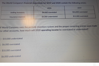 The World Company's financial statements for 2019 and 2020 contain the following errors:

|            | 2020                   | 2019                   |
|------------|------------------------|------------------------|
| ending inventory | $6,000 overstated       | $16,000 overstated      |
| insurance expense | $4,000 understated      | $12,000 overstated      |

Question:
If World Company uses the periodic inventory system and the proper correcting entries were made for other accounts, how much will 2020 operating income be overstated or understated?

Options:
- $10,000 understated
- $6,000 overstated
- $10,000 overstated
- $6,000 understated