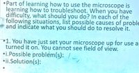 •Part of learning how to use the microscope is
learning how to troubleshoot. When you have
difficulty, what should you do? In each of the
following situations, list possible causes of proble
and indicate what you should do to resolve it.
1. You have just set your microscope up for use ar
turned it on. You cannot see field of view.
•i.Possible problem(s): /
•ii.Solution(s):
