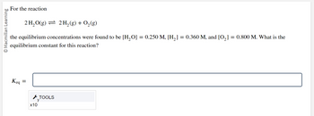 O Macmillan Learning
For the reaction
2 H₂O(g) 2 H₂(g) + O₂(g)
the equilibrium concentrations were found to be [H₂O] = 0.250 M, [H₂] = 0.360 M, and [0₂] = 0.800 M. What is the
equilibrium constant for this reaction?
Keq
=
C TOOLS
x10