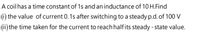 A coil has a time constant of 1s and an inductance of 10 H.Find
1) the value of current 0. 1s after switching to a steady p.d.of 100 V
(ii) the time taken for the current to reach halfits steady - state value.
