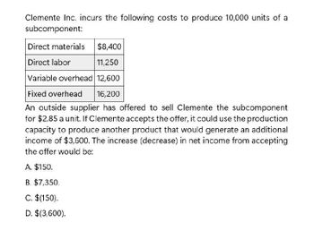 Clemente Inc. incurs the following costs to produce 10,000 units of a
subcomponent:
Direct materials
$8,400
Direct labor
11,250
Variable overhead 12,600
Fixed overhead
16,200
An outside supplier has offered to sell Clemente the subcomponent
for $2.85 a unit. If Clemente accepts the offer, it could use the production
capacity to produce another product that would generate an additional
income of $3,600. The increase (decrease) in net income from accepting
the offer would be:
A. $150.
B. $7,350.
C. $(150).
D. $(3,600).