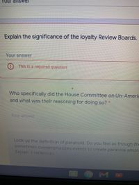 Your ansvwer
Explain the significance of the loyalty Review Boards.
Your answer
This is a required question
Who specifically did the House Committee on Un-Americ
and what was their reasoning for doing so?*
Your answer
Look up the definition of paranoid. Do you feel as though the
sometimes overemphasizes events to create paranoia amon
Explain 3 sentences
OM
