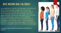 DO NOW 04/14/2021
According to Center for Disease Control as of
2016, the average height for American
women 20 years old and up is just under 5
foot 4 inches (about 63.7 inches) tall. The
approximate standard deviation is 3.3 inches.
You conducted a study on 50 random
women in Fort Bend County and found an
average of 62 inches only. Is this evidence
that the average female height in Fort Bend
County is slightly below the national average?
Tip: Do the 6-steps to find the probability and decide if it is
unusual.
