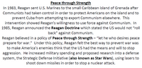 Peace through Strength
In 1983, Reagan sent U.S. Marines to the small Caribbean island of Grenada after
Communists had taken control in order to protect Americans on the island and to
prevent Cuba from attempting to export Communism elsewhere. This
intervention showed Reagan's willingness to use force against Communism. In
1985, Reagan announced the Reagan Doctrine which stated the US would not "roll
back" against Communism.
Reagan believed in a policy of Peace through Strength – "let he who desires peace
prepare for war." Under this policy, Reagan felt the best way to prevent war was
to make America's enemies think that the US had the means and will to stop
aggression. He increased military spending and proposed research into a defense
system, the Strategic Defense Initiative (also known as Star Wars), using lasers to
shoot down missiles in order to stop a nuclear attack.
