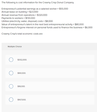 The following is cost information for the Creamy Crisp Donut Company.
Entrepreneur's potential earnings as a salaried worker = $55,000
Annual lease on building = $23,000
Annual revenue from operations = $320,000
Payments to workers = $130,000
Utilities (electricity, water, disposal) costs = $8,000
Value of entrepreneur's talent in the next best entrepreneurial activity = $80,000
Entrepreneur's forgone interest on personal funds used to finance the business = $6,000
Creamy Crisp's total economic costs are
Multiple Cholce
$302,000.
$161,000.
$18,000.
$167,000.
