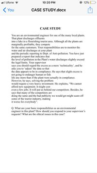 ll Ufone
10:20 PM
@ 12%
K You
CASE STUDY.docx
CASE STUDY
You are an environmental engineer for one of the many local plants.
That plant discharges effluents
into a lake in a flourishing tourist area. Although all the plants are
marginally profitable, they compete
for the same customers. Your responsibilities are to monitor the
water and air discharges at your plant
and the periodic reporting to Dept. of Anti-pollution. You have just
prepared a report that indicates that
the level of pollution in the Plant's water discharges slightly exceed
the legal limits. Your supervisor
says you should regard the excess as a mere ʻtechnicality', and he
asks you to ʻadjust’ the data so that
the data appears to be in compliance. He says that slight excess is
not going to endanger human or fish
life any more than if the plant were actually in compliance.
However, he says, solving the problem
would require a very heavy investment. He explains, "We cannot
afford new equipment. It might cost
even a few jobs. It will put us behind our competitors. Besides, he
says that many of the competitors are
doing the same and the bad publicity we would get might scare off
some of the tourist industry, making
it worse for everybody".
Q. What are your basic responsibilities as an environmental
engineer in this plant? How should you respond to your supervisor's
requests? What are the ethical issues in this case?
