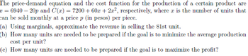 The price-demand equation and the cost function for the production of a certain product are
r = 6940 — 20p and C(x) = 7200 + 60x + 2x², respectively, where is the number of units that
can be sold monthly at a price p (in pesos) per piece.
(a) Using marginals, approximate the revenue in selling the 81st unit.
(b) How many units are needed to be prepared if the goal is to minimize the average production
cost per unit?
(e) How many units are needed to be prepared if the goal is to maximize the profit?