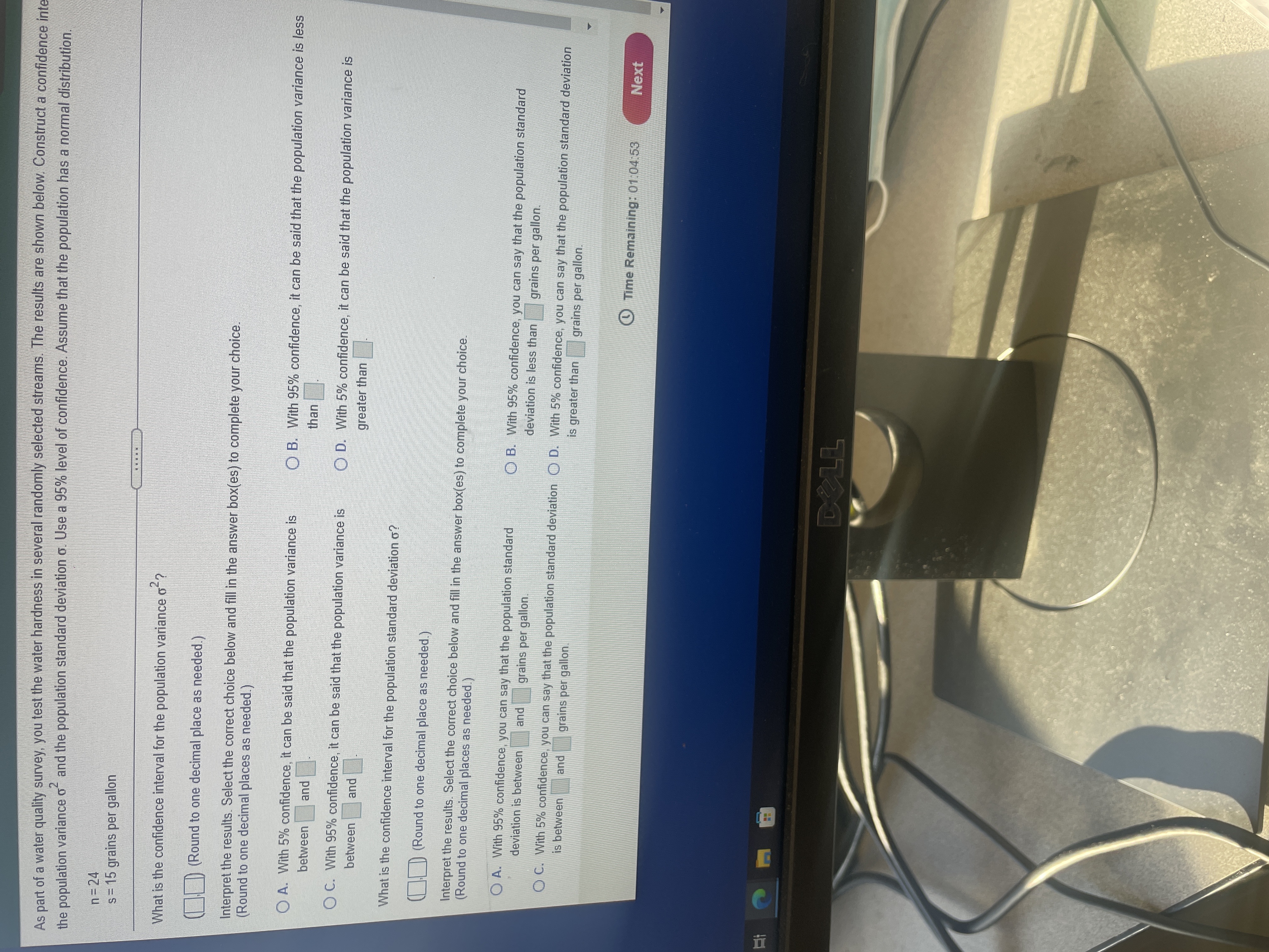 五
As part of a water quality survey,. you test the water hardness in several randomly selected streams. The results are shown below. Construct a confidence inte
and the population standard deviation o. Use a 95% level of confidence. Assume that the population has a normal distribution.
n=24
s= 15 grains per gallon
....D
What is the confidence interval for the population variance o ?
| | D (Round to one decimal place as needed.)
Interpret the results. Select the correct choice below and fill in the answer box(es) to complete your choice.
(Round to one decimal places as needed.)
O A. With 5% confidence, it can be said that the population variance is
O B. With 95% confidence, it can be said that the population variance is less
between
than
pue
OC. With 95% confidence, it can be said that the population variance is
O D. With 5% confidence, it can be said that the population variance is
between
greater than
pue
What is the confidence interval for the population standard deviation o?
CHD (Round to one decimal place as needed.
Interpret the results. Select the correct choice below and fill in the answer box(es) to complete your choice.
(Round to one decimal places as needed.)
OA. With 95% confidence, you can say that the population standard
O B. With 95% confidence, you can say that the population standard
deviation is between
pue
grains per gallon.
deviation is less than
grains per gallon.
OC. With 5% confidence, you can say that the population standard deviation O D. With 5% confidence, you can say that the population standard deviation
is between
and
grains per gallon.
is greater than
grains per gallon.
O Time Remaining: 01:04:53
Next
