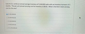 Lazy Ire Co. carries an annual average inventory of 5,260,000 units with an inventory turnover of 3
months. The per-unit annual carrying cost for inventory is $0.02. What is the firm's total carrying
cost for the year?
$ 105,200.00
$639.936.00
O$263,000.00
$410,395.00
$1,250,000.0