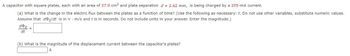 A capacitor with square plates, each with an area of 37.0 cm² and plate separation d = 2.62 mm, is being charged by a 205-mA current.
(a) What is the change in the electric flux between the plates as a function of time? (Use the following as necessary: t. Do not use other variables, substitute numeric values.
Assume that doe/dt is in V m/s and t is in seconds. Do not include units in your answer. Enter the magnitude.)
de
dt
=
(b) What is the magnitude of the displacement current between the capacitor's plates?