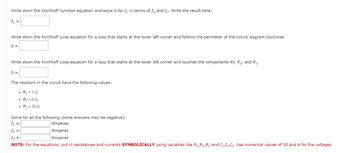 Write down the Kirchhoff Junction equation and solve it for I, in terms of I2 and I3. Write the result here:
I₁ =
Write down the Kirchhoff Loop equation for a loop that starts at the lower left corner and follows the perimeter of the circuit diagram clockwise.
0 =
Write down the Kirchhoff Loop equation for a loop that starts at the lower left corner and touches the components 4V, R₂, and R₁.
0=
The resistors in the circuit have the following values:
• R₁ = 152
R₂=60
• R3 = 102
Solve for all the following (some answers may be negative):
I₁ =
I₂ =
13 =
NOTE: For the equations, put in resistances and currents SYMBOLICALLY using variables like R₁,R2,R3 and 11,12,13. Use numerical values of 10 and 4 for the voltages.
Amperes
Amperes
Amperes