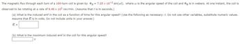 The magnetic flux through each turn of a 190-turn coil is given by g = 7.25 x 10-3 sin(wt), where w is the angular speed of the coil and g is in webers. At one instant, the coil is
observed to be rotating at a rate of 9.40 x 10² rev/min. (Assume that t is in seconds.)
(a) What is the induced emf in the coil as a function of time for this angular speed? (Use the following as necessary: t. Do not use other variables, substitute numeric values.
Assume that is in volts. Do not include units in your answer.)
E =
(b) What is the maximum induced emf in the coil for this angular speed?