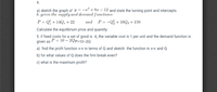 4.
-2? + 8r –
12 and state the turning point and intercepts.
a) sketch the graph of y =
b. given the supply and demand functions
P = Q; + 14Q, + 22
and P = -Q% + 10Qa + 150
Calculate the equilibrium price and quantity.
5. if fixed costs for a set of good is 4, the variable cost is 1 per unit and the demand function is
given as P = 10 – 2Qp=10-20
a) find the profit function TT in terms of Q and sketch the function in Am and Q
b) for what values of Q does the firm break even?
c) what is the maximum profit?
