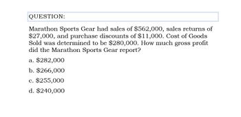 QUESTION:
Marathon Sports Gear had sales of $562,000, sales returns of
$27,000, and purchase discounts of $11,000. Cost of Goods
Sold was determined to be $280,000. How much gross profit
did the Marathon Sports Gear report?
a. $282,000
b. $266,000
c. $255,000
d. $240,000