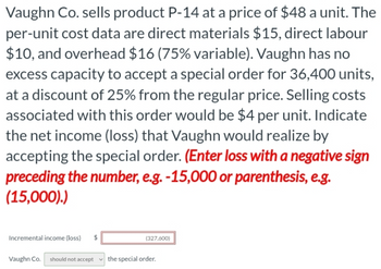 Vaughn Co. sells product P-14 at a price of $48 a unit. The
per-unit cost data are direct materials $15, direct labour
$10, and overhead $16 (75% variable). Vaughn has no
excess capacity to accept a special order for 36,400 units,
at a discount of 25% from the regular price. Selling costs
associated with this order would be $4 per unit. Indicate
the net income (loss) that Vaughn would realize by
accepting the special order. (Enter loss with a negative sign
preceding the number, e.g. -15,000 or parenthesis, e.g.
(15,000).)
Incremental income (loss)
Vaughn Co. should not accept the special order.
(327,600)