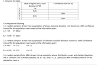 I. Compete the table.
Level of Significance, a (in
decimal or %)
Confidence Level (in %)
1.
1%
2.
0.05
3.
98%
4.
0.01
5.
80%
II. Compute the following.
1. A random sample is drawn from a population of known standard deviation 11.3. Construct a 90% confidence
interval for the population mean based on the information given:
a. n = 36
X= 105.2
b. n = 100 x= 105.2
2. A random sample is drawn from a population of unknown standard deviation. Construct a 99% confidence
interval for the population mean based on the information given:
a. n = 49
X= 17.1
O = 2.1
b. n = 169 X= 17.1
O = 2.1
3. A random sample of size 144 is drawn from a population whose distribution, mean, and standard deviation
are all unknown. The summary statistics are x = 58.2 and o = 2.6. Construct a 90% confidence interval for the
population mean µ.
