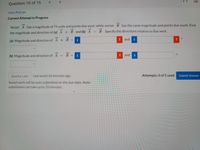 Question 10 of 15
View Policies
Current Attempt in Progress
Vector A has a magnitude of 75 units and points due west, while vector B has the same magnitude and points due south. Find
B.Specify the directions relative to due west.
the magnitude and direction of (a) A + B and (b) A
and
(a) Magnitude and direction of A + B =
(b) Magnitude and direction of A
B =
and
Save for Later
Last saved 16 minutes ago.
Attempts: 0 of 5 used
Submit Answer
Saved work will be auto-submitted on the due date. Auto-
submission can take up to 10 minutes.
!!
