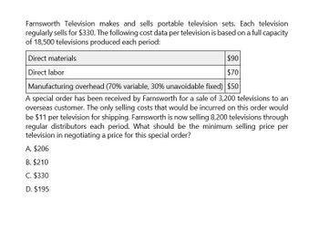 Farnsworth Television makes and sells portable television sets. Each television
regularly sells for $330. The following cost data per television is based on a full capacity
of 18,500 televisions produced each period:
Direct materials
Direct labor
$90
$70
Manufacturing overhead (70% variable, 30% unavoidable fixed) $50
A special order has been received by Farnsworth for a sale of 3,200 televisions to an
overseas customer. The only selling costs that would be incurred on this order would
be $11 per television for shipping. Farnsworth is now selling 8,200 televisions through
regular distributors each period. What should be the minimum selling price per
television in negotiating a price for this special order?
A. $206
B. $210
C. $330
D. $195