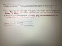 ---

**Z Space, Incorporated Financial Analysis Exercise**

**Overview:**
Z Space, Incorporated, is a new company and currently has negative earnings. The company's sales are $2.7 million and there are 175,000 shares outstanding.

**Questions:**

a. **If the benchmark price-sales ratio is 4.3, what is your estimate of an appropriate stock price?**  
*(Do not round intermediate calculations and round your answer to 2 decimal places, e.g., 32.16.)*

b. **What if the price-sales ratio were 3.6?**  
*(Do not round intermediate calculations and round your answer to 2 decimal places, e.g., 32.16.)*

**Answer Boxes:**

- **a. Stock price if price-sales is 4.3:** [  ]
- **b. Stock price if price-sales is 3.6:** [  ]

---

**Instructions for Calculation:**

1. **Calculate Stock Price:**
   - The stock price can be estimated using the formula:
   
     \[
     \text{Stock Price} = \left( \frac{\text{Sales}}{\text{Shares Outstanding}} \right) \times \text{Price-Sales Ratio}
     \]
   
2. **For Question a (Price-Sales Ratio = 4.3):**
   - Use the sales of $2.7 million and 175,000 shares outstanding.
   - Calculate the per-share sales by dividing the total sales by the number of shares.
   - Multiply the per-share sales by the price-sales ratio of 4.3.

3. **For Question b (Price-Sales Ratio = 3.6):** 
   - Repeat the above calculation with the different price-sales ratio of 3.6.

By following these steps, you will be able to estimate the appropriate stock price for Z Space, Incorporated, under different benchmark price-sales ratios.

---

This exercise provides practical experience in financial ratio analysis and helps in understanding how stock prices can be estimated based on sales and shares outstanding.