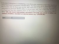 Esfandairi Enterprises is considering a new three-year expansion project that requires an
initial fixed asset investment of $2.18 million. The fixed asset will be depreciated straight-
line to zero over its three-year tax life, after which time it will be worthless. The project is
estimated to generate $1.645 million in annual sales, with costs of $610,000. The tax rate
is 21 percent and the required return on the project is 12 percent. What is the project's
NPV? (Do not round intermediate calculations and enter your answer in dollars, not
millions of dollars, rounded to 2 decimal places, e.g., 1,234,567.89.)
NPV
