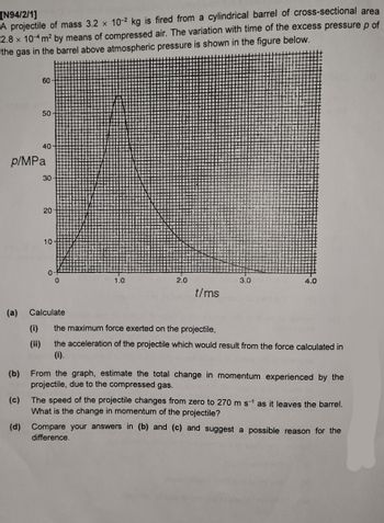 [N94/2/1]
A projectile of mass 3.2 x 10-2 kg is fired from a cylindrical barrel of cross-sectional area
2.8 x 10-4 m² by means of compressed air. The variation with time of the excess pressure p of
the gas in the barrel above atmospheric pressure is shown in the figure below.
(a)
(b)
p/MPa
(c)
60
50
(i)
(ii)
40
30
20
10-
0
Calculate
1.0
2.0
t/ms
3.0
4.0
the maximum force exerted on the projectile,
the acceleration of the projectile which would result from the force calculated in
(i).
From the graph, estimate the total change in momentum experienced by the
projectile, due to the compressed gas.
The speed of the projectile changes from zero to 270 m s-¹ as it leaves the barrel.
What is the change in momentum of the projectile?
(d) Compare your answers in (b) and (c) and suggest a possible reason for the
difference.