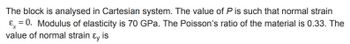 The block is analysed in Cartesian system. The value of P is such that normal strain
&=0. Modulus of elasticity is 70 GPa. The Poisson's ratio of the material is 0.33. The
value of normal strain & is