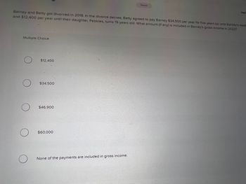 Barney and Betty got 'divorced in 2018. In the divorce decree, Betty agreed to pay Barney $34,500 per year for five years (or until Barney's deat
and $12,400 per year until their daughter, Pebbles, turns 19 years old. What amount (if any) is included in Barney's gross income in 2022?
Multiple Choice
O $12.400
O
O
O
O
$34,500
$46,900
$60,000
Saved
None of the payments are included in gross income.
Halp