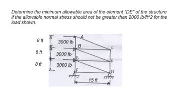 Determine the minimum allowable area of the element "DE" of the structure
if the allowable normal stress should not be greater than 2000 lb/ft^2 for the
load shown.
A
8 ft
3000 lb
B
8 ft
3000 lb
8 ft
3000 lb
E
G
15 ft