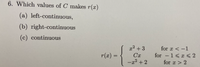 **Problem 6: Determining Continuity of \( r(x) \)**

Determine which values of \( C \) make the function \( r(x) \):

- (a) left-continuous,
- (b) right-continuous,
- (c) continuous.

The piecewise function \( r(x) \) is defined as:

\[
r(x) = 
\begin{cases} 
x^2 + 3 & \text{for } x < -1 \\
Cx & \text{for } -1 \leq x \leq 2 \\
-x^2 + 2 & \text{for } x > 2 
\end{cases}
\]

**Explanation:**

- The first piece \( x^2 + 3 \) defines \( r(x) \) for values of \( x \) less than -1.
- The second piece \( Cx \) defines \( r(x) \) for \( x \) between -1 and 2, inclusive.
- The third piece \(-x^2 + 2\) defines \( r(x) \) for values of \( x \) greater than 2.

To find the values of \( C \) that make the function \( r(x) \) left-continuous, right-continuous, or continuous, one must ensure the function values and limits match at the boundaries \( x = -1 \) and \( x = 2 \).