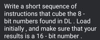 Write a short sequence of
instructions that cube the 8 -
bit numbers found in DL. Load
initially , and make sure that your
results is a 16 - bit number .
