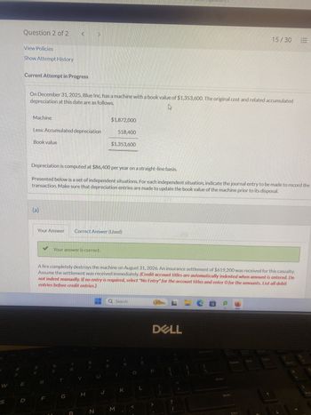 W
S
Question 2 of 2 <
View Policies
Show Attempt History
Current Attempt in Progress
D
depreciation at this date are as follows.
On December 31, 2025, Blue Inc. has a machine with a book value of $1,353,600. The original cost and related accumulated
Machine
Less: Accumulated depreciation
Book value
(a)
$
Depreciation is computed at $86,400 per year on a straight-line basis.
Presented below is a set of independent situations. For each independent situation, indicate the journal entry to be made to record the
transaction. Make sure that depreciation entries are made to update the book value of the machine prior to its disposal.
✓ Your answer is correct.
Your Answer Correct Answer (Used)
F
%
Y
A fire completely destroys the machine on August 31, 2026. An insurance settlement of $619,200 was received for this casualty.
Assume the settlement was received immediately. (Credit account titles are automatically indented when amount is entered. Do
not indent manually. If no entry is required, select "No Entry" for the account titles and enter 0 for the amounts. List all debit
entries before credit entries.)
H
$1,872,000
N
U
518,400
$1,353,600
J
M
Search
K
L
DELL
{
?
1
CE
31
Enter
Delete
Shift
15/30 E
Ctrl
End
PgDn
Home
4
End