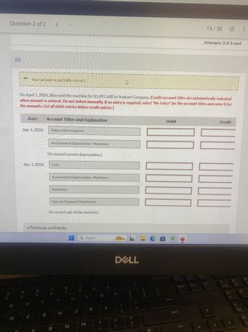 3
Question 2 of 2
E
D
(b)
Your answer is partially correct.
Date
Apr. 1, 2026
Apr. 1, 2026
R
On April 1, 2026, Blue sold the machine for $1,497,600 to Yoakam Company. (Credit account titles are automatically indented
when amount is entered. Do not indent manually. If no entry is required, select "No Entry" for the account titles and enter O for
the amounts. List all debit entries before credit entries.)
%
V
T
Account Titles and Explanation
G
Depreciation Expense
Accumulated Depreciation - Machinery
(To record current depreciation.)
Cash
eTextbook and Media
Accumulated Depreciation - Machinery
Machinery
Gain on Disposal of Machinery
(To record sale of the machine.)
B
H
HQ Search
N
U
J
M
K
L
DELL
LCOP
{
[
1
?
1
Debit
111
Enter
Delete
Shift
Ctrl
End
15/30
1
1
Attempts: 3 of 3 used
1
PgDn
|||
↓
Credit
Home
End
400
0
Ins