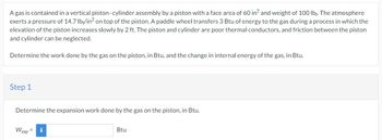 A gas is contained in a vertical piston-cylinder assembly by a piston with a face area of 60 in2 and weight of 100 lbf. The atmosphere
exerts a pressure of 14.7 lbf/in² on top of the piston. A paddle wheel transfers 3 Btu of energy to the gas during a process in which the
elevation of the piston increases slowly by 2 ft. The piston and cylinder are poor thermal conductors, and friction between the piston
and cylinder can be neglected.
Determine the work done by the gas on the piston, in Btu, and the change in internal energy of the gas, in Btu.
Step 1
Determine the expansion work done by the gas on the piston, in Btu.
Wexp =
i
Btu