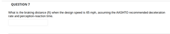 QUESTION 7
What is the braking distance (ft) when the design speed is 65 mph, assuming the AASHTO recommended deceleration
rate and perception-reaction time.