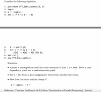 Consider the following algorithm:
1. procedure FFT_like_pattern (A, n)
2. begin
3. m := log2 (n);
4. for j := 0 to m
1 do
5.
k := pow(2,j);
1 do
A[i] := A[i] + A[i XOR k] ;
6.
for i
:= 0 to n
7.
8. end forj
9. end FFT_like_pattern
Questions:
• Assume a decomposition such that each execution of Line 7 is a task. Draw a task-
dependency graph and a task-interaction graph.
• For n =
16, devise a good mapping for 16 processes and for 8 processes.
• How does the above analysis change if
log2(n) - 1 ?
m
%3D
Reference: These are Problems 3.15-3.18 from "Introduction to Parallel Computing",
Second
