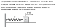 (a) Suppose a mass m slides without friction on a horizontal surface. The dough is stuck to
a spring with constant k, as illustrated in the figure below, and is also subjected to resistance
viscous air with coefficient y. Formulate the initial value problem that describes the
displacement u(t) of the mass from its equilibrium position.
и (t)
k
ww
m
