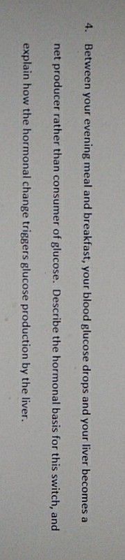 4. Between your evening meal and breakfast, your blood glucose drops and your liver becomes a
net producer rather than consumer of glucose. Describe the hormonal basis for this switch, and
explain how the hormonal change triggers glucose production by the liver.
